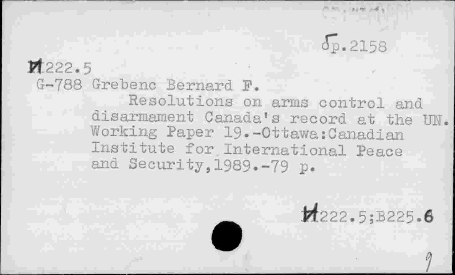 ﻿<Sp.2158
Pt 222.5
G-788 Grebenc Bernard F.
Resolutions on arms control and disarmament Canada's record at the UN. Working Paper 19.-Ottawa:Canadian Institute for International Peace and Security,1989.-79 p.
H222.5;B225-6